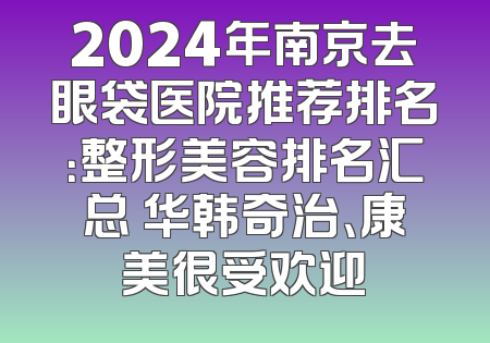 2024年南京去眼袋医院推荐排名：整形美容排名汇总 华韩奇治、康美很受欢迎