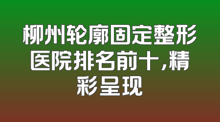 柳州轮廓固定整形医院排名前十，精彩呈现