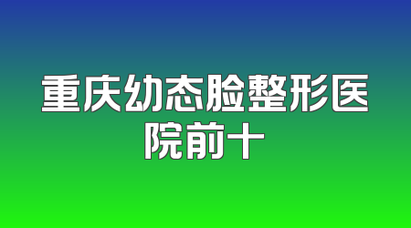 重庆幼态脸整形医院前十