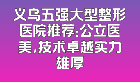 义乌五强大型整形医院推荐：公立医美，技术卓越实力雄厚