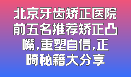 北京牙齿矫正医院前五名推荐矫正凸嘴，重塑自信，正畸秘籍大分享