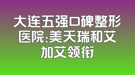大连五强口碑整形医院：美天瑞和艾加艾领衔