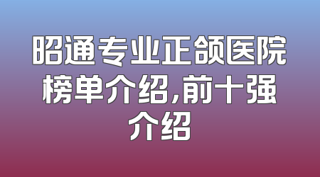 昭通专业正颌医院榜单介绍，前十强介绍