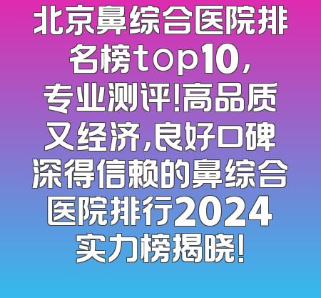 北京鼻综合医院排名榜top10，专业测评！高品质又经济，良好口碑深得信赖的鼻综合医院排行2024实力榜揭晓！