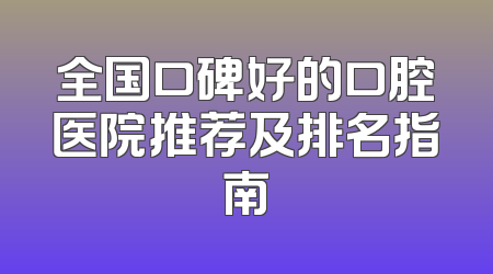 全国口碑好的口腔医院推荐及排名指南