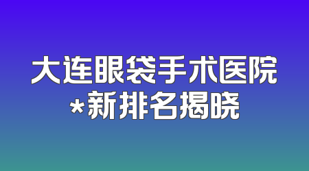 大连眼袋手术医院*新排名揭晓