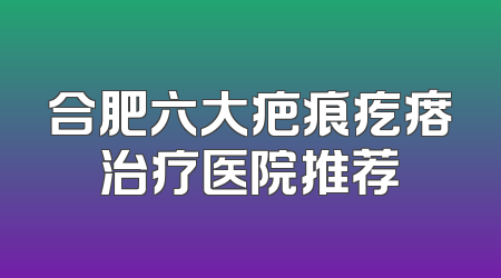 合肥六大疤痕疙瘩治疗医院推荐
