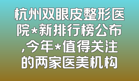 杭州双眼皮整形医院*新排行榜公布，今年*值得关注的两家医美机构
