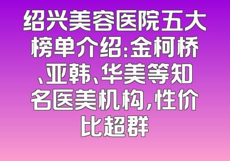 绍兴美容医院五大榜单介绍：金柯桥、亚韩、华美等知名医美机构，性价比超群