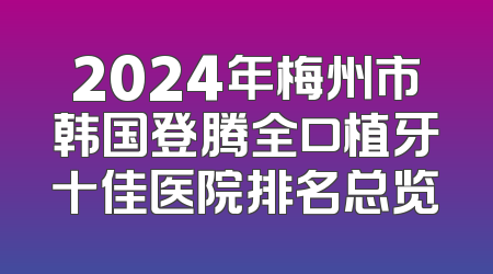 2024年梅州市韩国登腾全口植牙十佳医院排名总览