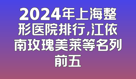 2024年上海整形医院排行，江依南玫瑰美莱等名列前五