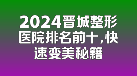 2024晋城整形医院排名前十，快速变美秘籍