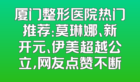 厦门整形医院热门推荐：莫琳娜、新开元、伊美超越公立，网友点赞不断