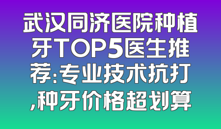 武汉同济医院种植牙TOP5医生推荐：专业技术抗打，种牙价格超划算