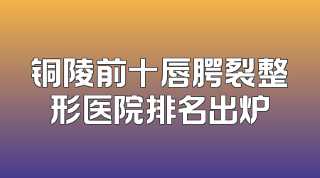 铜陵前十唇腭裂整形医院排名出炉