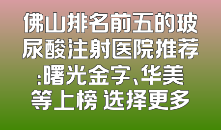 佛山排名前五的玻尿酸注射医院推荐：曙光金字、华美等上榜 选择更多