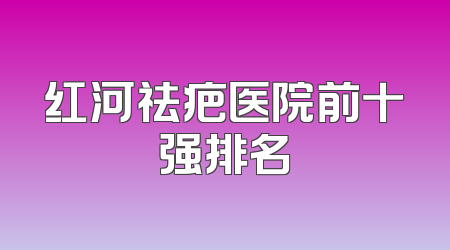 红河祛疤医院前十强排名