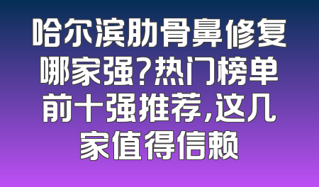 哈尔滨肋骨鼻修复哪家强？热门榜单前十强推荐，这几家值得信赖