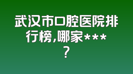 武汉市口腔医院排行榜，哪家***？