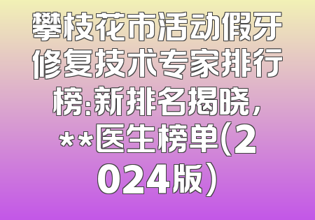 攀枝花市活动假牙修复技术专家排行榜：新排名揭晓，**医生榜单（2024版）