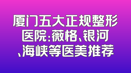 厦门五大正规整形医院：薇格、银河、海峡等医美推荐