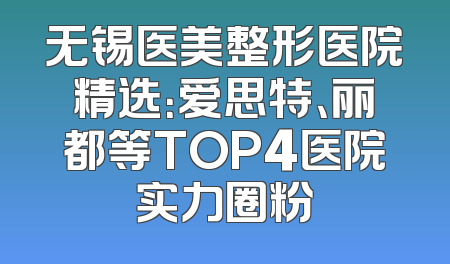 无锡医美整形医院精选：爱思特、丽都等TOP4医院实力圈粉