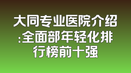 大同专业医院介绍：全面部年轻化排行榜前十强