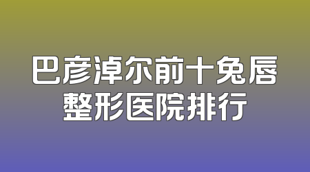 巴彦淖尔前十兔唇整形医院排行
