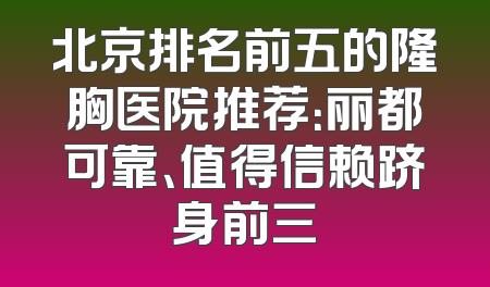 北京排名前五的隆胸医院推荐：丽都可靠、值得信赖跻身前三