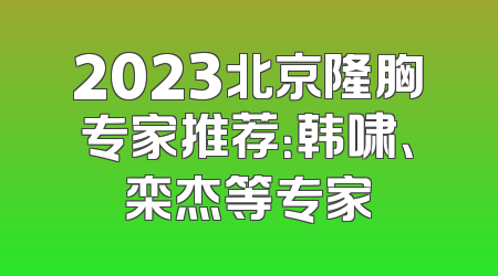 2023北京隆胸专家推荐：韩啸、栾杰等专家