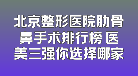 北京整形医院肋骨鼻手术排行榜 医美三强你选择哪家