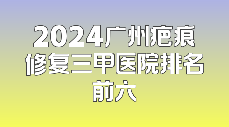 2024广州疤痕修复三甲医院排名前六