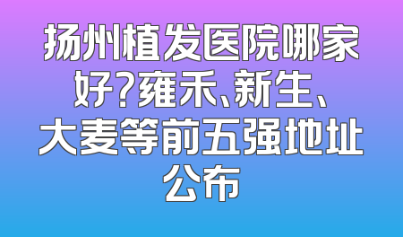 扬州植发医院哪家好？雍禾、新生、大麦等前五强地址公布