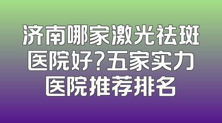 济南哪家激光祛斑医院好？五家实力医院推荐排名