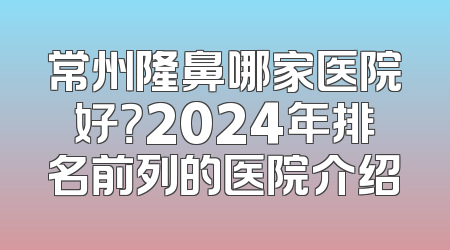 常州隆鼻哪家医院好？2024年排名前列的医院介绍