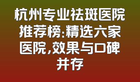 杭州专业祛斑医院推荐榜：精选六家医院，效果与口碑并存
