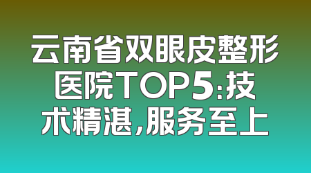 云南省双眼皮整形医院TOP5：技术精湛，服务至上