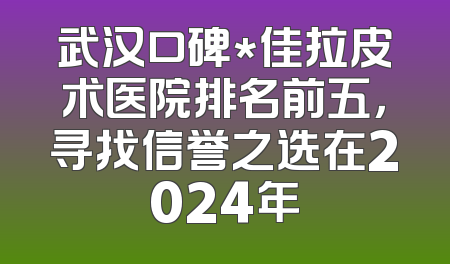 武汉口碑*佳拉皮术医院排名前五，寻找信誉之选在2024年