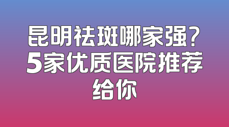 昆明祛斑哪家强？5家优质医院推荐给你