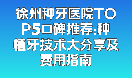 徐州种牙医院TOP5口碑推荐：种植牙技术大分享及费用指南