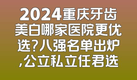 2024重庆牙齿美白哪家医院更优选？八强名单出炉，公立私立任君选