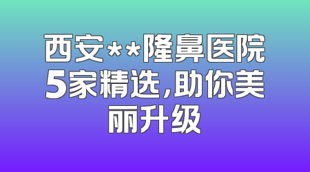 西安**隆鼻医院5家精选，助你美丽升级