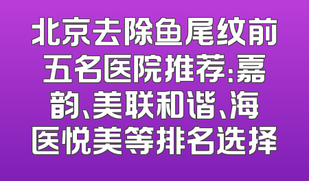 北京去除鱼尾纹前五名医院推荐：嘉韵、美联和谐、海医悦美等排名选择