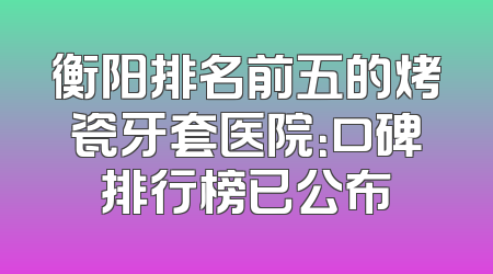 衡阳排名前五的烤瓷牙套医院：口碑排行榜已公布