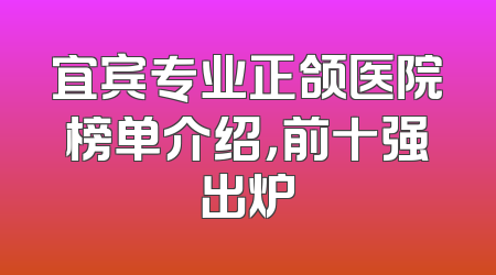宜宾专业正颌医院榜单介绍，前十强出炉