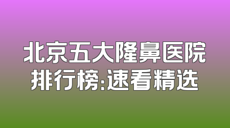 北京五大隆鼻医院排行榜：速看精选
