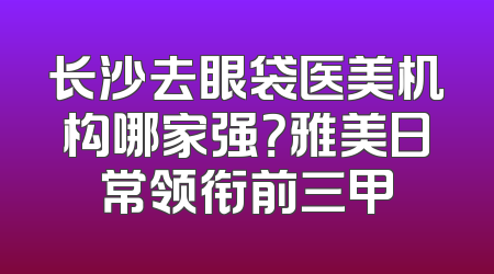 长沙去眼袋医美机构哪家强？雅美日常领衔前三甲