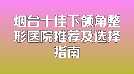 烟台十佳下颌角整形医院推荐及选择指南