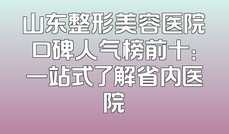 山东整形美容医院口碑人气榜前十：一站式了解省内医院