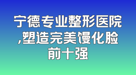 宁德专业整形医院，塑造完美馒化脸前十强